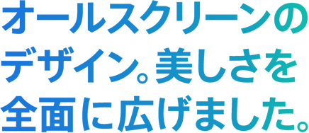 オールスクリーンのデザイン。美しさを全面に広げました。
