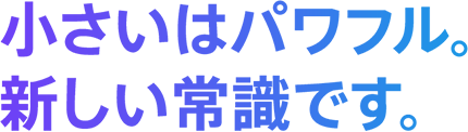 小さいはパワフル。新しい常識です。
