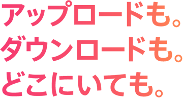 アップロードも。ダウンロードも。どこにいても。