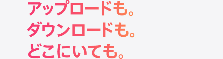 アップロードも。ダウンロードも。どこにいても。