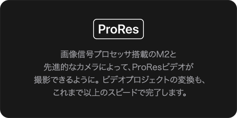 ProRes 画像信号プロセッサ搭載のM2と先進的なカメラによって、ProResビデオが撮影できるように。ビデオプロジェクトの変換も、これまで以上のスピードで完了します。