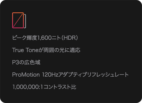 ピーク輝度1,600ニト（HDR） True Toneが周囲の光に適応 P3の広色域 ProMotion 120Hzアダプティブリフレッシュレート 1,000,000:1コントラスト比