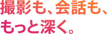 撮影も、会話も、もっと深く。