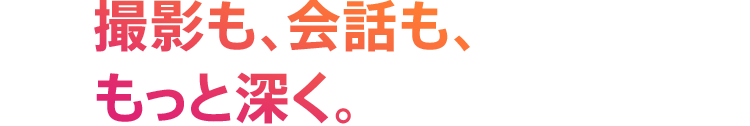 撮影も、会話も、もっと深く。