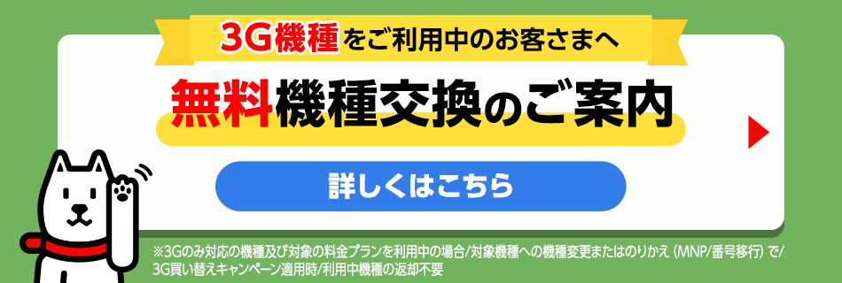 3G機種をご利用中のお客さまへ無料機種変更のご案内 詳しくはこちら ※3Gのみ対応の機種及び対象の料金プランを利用中の場合／対象機種への機種変更またはのりかえ（MNP／番号移行）で／3G買い替えキャンペーン適用時／利用中機種の返却不要時