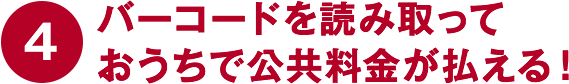 ④バーコードを読み取っておうちで公共料金が払える！