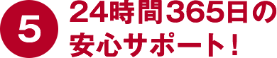 ⑤24時間365日の安心サポート！