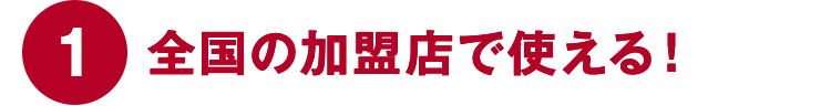 ①全国の加盟店で使える！