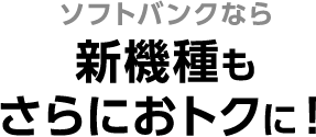 ソフトバンクなら新機種もさらにおトクに！