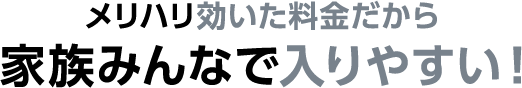 メリハリ効いた料金だから 家族みんなで入りやすい！