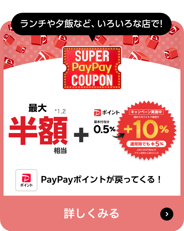 ランチや夕飯など、いろいろな店で! SUPER PayPay COUPON 最大半額相当 キャンペーン実施中！ Pポイント 初めてのペイトク適用で0.5％→+10％ 通常時+5％ 上限4,000円相当/月 プラン適用から最大3カ月 PayPayポイントが戻ってくる! 詳しくみる