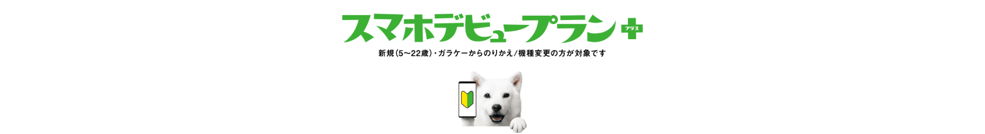 スマホデビュープラン＋ 新規（5~22歳）ガラケーからのりかえ/機種変更の方が対象です