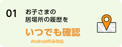 01 お子さまの居場所の履歴をいつでも確認 Androidのみ対応