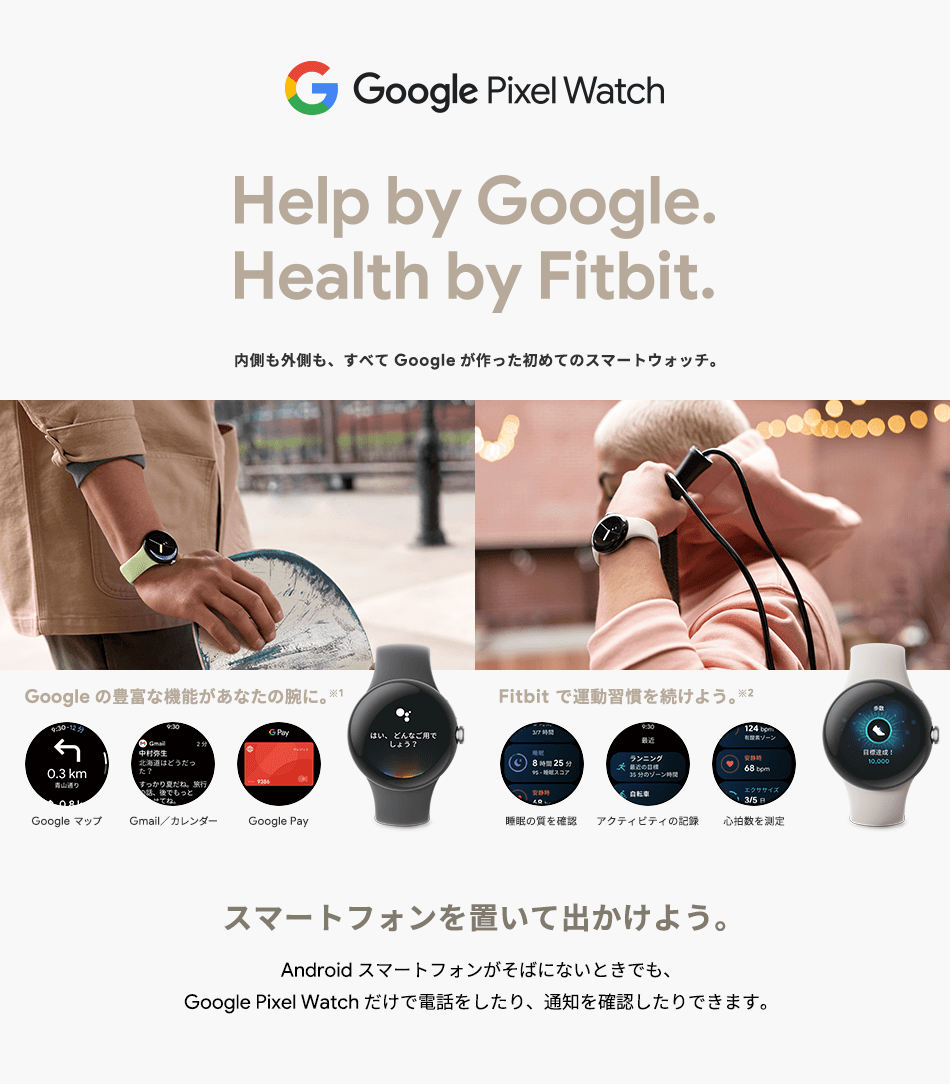 Google Pixel Watch Help by Google.Health by Fitbit. 内側も外側も、すべてGoogleが作った初めてのスマートウォッチ。Google の豊富な機能があなたの腕に。※1 Google マップ Gmail/カレンダー Google Pay Fitbit で運動習慣を続けよう。※2 睡眠の質を確認 アクティビティの記録 心拍数を測定 スマートフォンを置いて出かけよう。Android スマートフォンがそばにないときでも、Google Pixel Watch だけで電話したり、通知を確認したり出来ます。