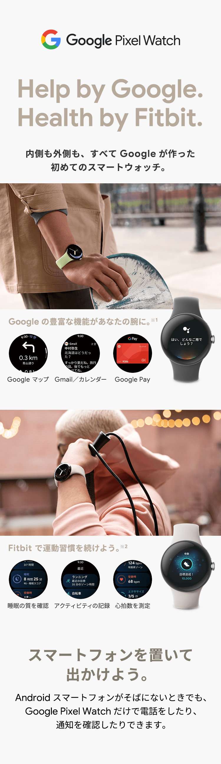 Google Pixel Watch Help by Google.Health by Fitbit. 内側も外側も、すべてGoogleが作った初めてのスマートウォッチ。Google の豊富な機能があなたの腕に。※1 Google マップ Gmail/カレンダー Google Pay Fitbit で運動習慣を続けよう。※2 睡眠の質を確認 アクティビティの記録 心拍数を測定 スマートフォンを置いて出かけよう。Android スマートフォンがそばにないときでも、Google Pixel Watch だけで電話したり、通知を確認したり出来ます。