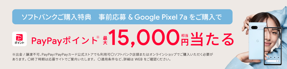 ソフトバンクご購入特典 事前応募＆Google Pixel 7a をご購入で PayPayポイント ※最大15,000円相当当たる ※出金／譲渡不可、PayPay／PayPayカード公式ストアでも利用可 ○ソフトバンク店頭またはオンラインショップでご購入いただく必要があります。 ○終了時期は応募サイトでご案内いたします。 ○適用条件など、詳細はWEBをご確認ください。
