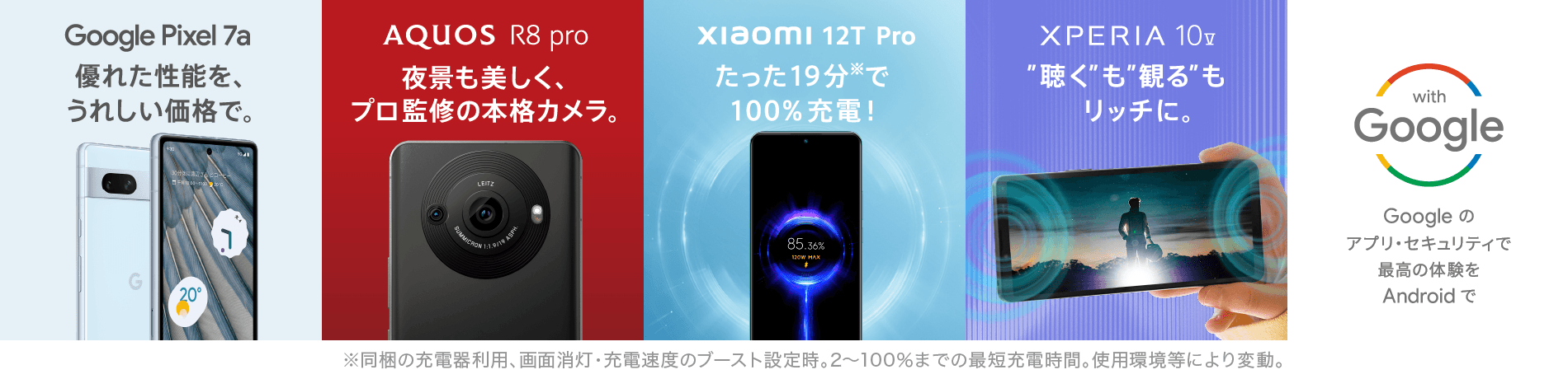 Google Pixel 7a 優れた性能を、うれしい価格で。 AQUOS R8 pro 夜景も美しく、プロ監修の本格カメラ。 xiaomi 12T Pro たった19分※で100%充電！ XPERIA 10 V "聴く"も"観る"もリッチに。 with Google Googeのアプリ・セキュリティで最高の体験を Androidで ※同梱の充電器利用、画面消灯・充電速度のブースト設定時。2～100%までの最短充電時間。使用環境などにより変動。