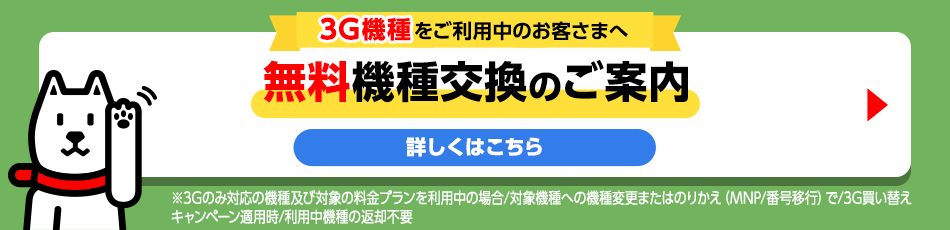 3G機種をご利用中のお客さまへ 無料機種変更のご案内 詳しくはこちら ※3Gのみ対応の機種及び対象の料金プランを利用中の場合/対象機種への機種変更またはのりかえ（MNP/番号移行）で3G買い替えキャンペーン適用時/利用中機種の返却不要