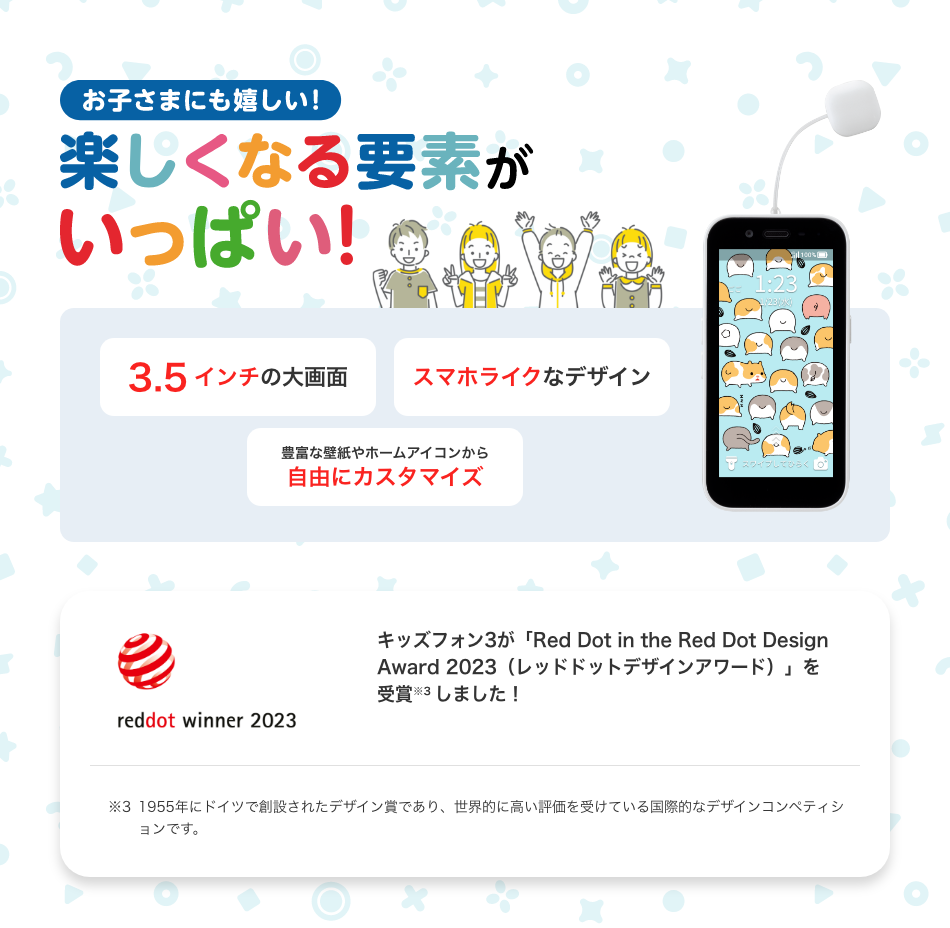 お子さまにも嬉しい! 楽しくなる要素がいっぱい! 3.5インチの大画面 スマホライクなデザイン 豊富な壁紙やホームアイコンから自由にカスタマイズ キッズフォン3が「Red Dot in the Red Dot Design Award 2023(レッドドットデザインアワード)」を受賞 ※4 しました! ※4 1955年にドイツで創設されたデザイン賞であり、世界的に高い評価を受けている国際的なデザインコンペティションです。