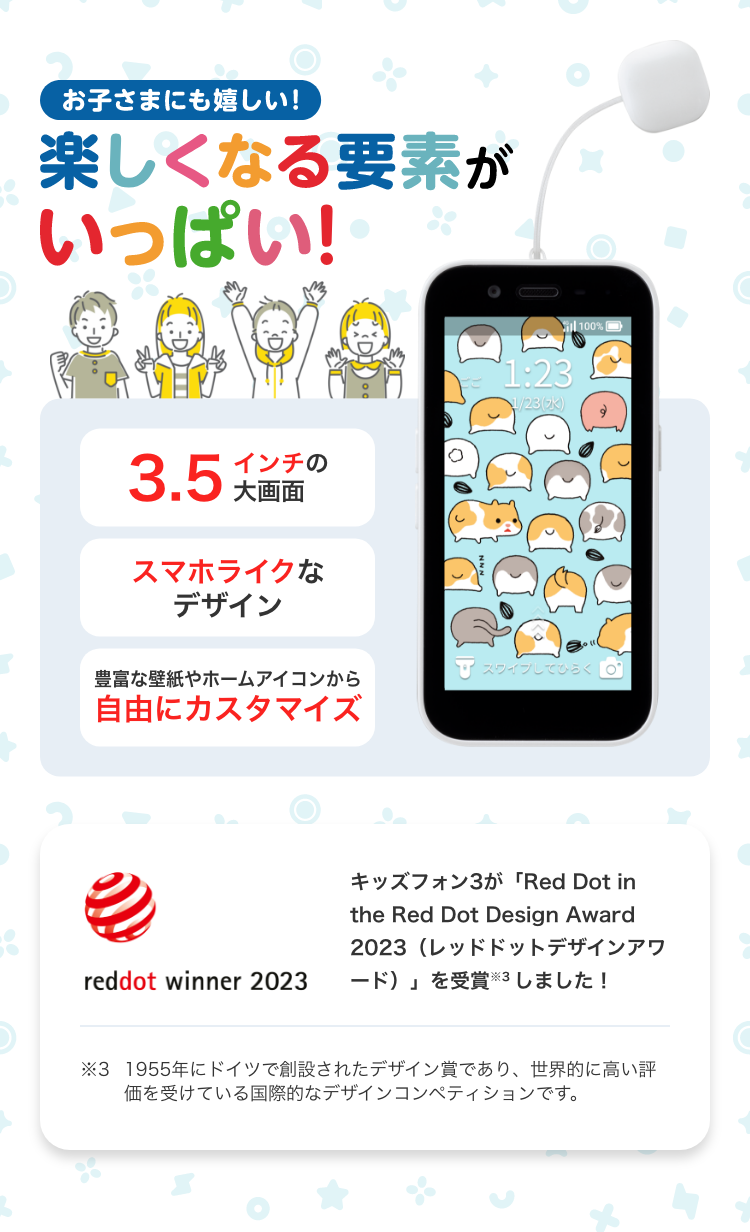 お子さまにも嬉しい! 楽しくなる要素がいっぱい! 3.5インチの大画面 スマホライクなデザイン 豊富な壁紙やホームアイコンから自由にカスタマイズ キッズフォン3が「Red Dot in the Red Dot Design Award 2023(レッドドットデザインアワード)」を受賞 ※4 しました! ※4 1955年にドイツで創設されたデザイン賞であり、世界的に高い評価を受けている国際的なデザインコンペティションです。