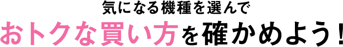 気になる機種を選んでおトクな買い方を確かめよう！
