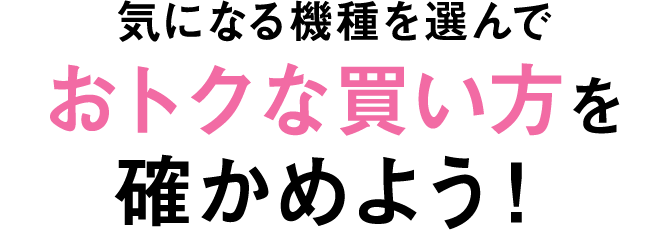 気になる機種を選んでおトクな買い方を確かめよう！