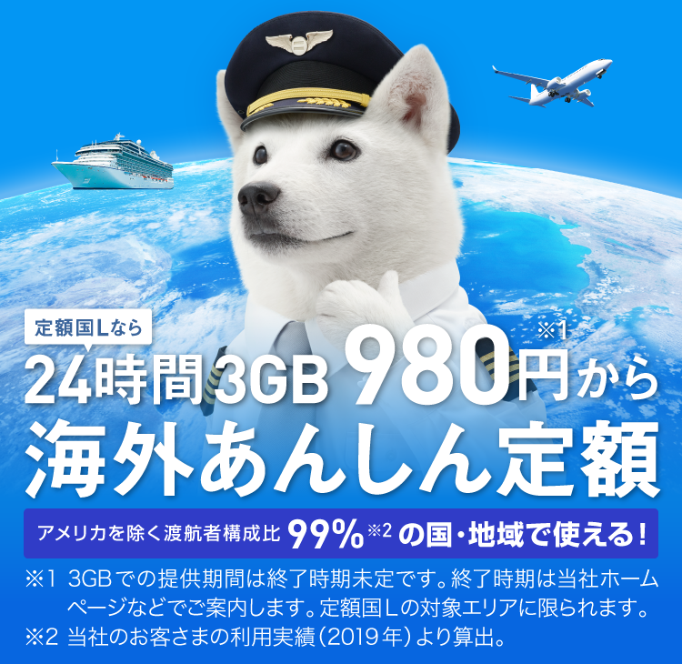 定額国Lなら24時間3GB980円から 海外あんしん定額 アメリカを除く渡航者構成比99%の国・地域で使える！ ※1 3GBでの提供期間は終了時期未定です。終了時期は当社ホームページなどでご案内します。定額国Lの対象エリアに限られます。 ※2 当社のお客さまの利用実績(2019年)より算出。