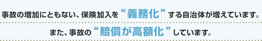 事故の増加にともない、保険加入を“義務化”する自治体が増えています。また、事故の“賠償が高額化”しています。