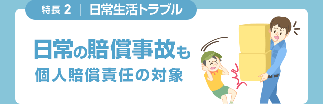 特長2 日常生活トラブル 日常の賠償事故も個人賠償責任の対象