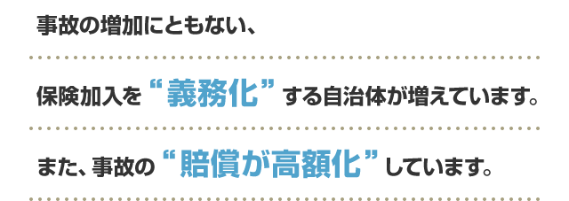 事故の増加にともない、保険加入を“義務化”する自治体が増えています。また、事故の“賠償が高額化”しています。