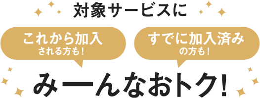 対象サービスにこれから加入される方も！すでに加入済みの方も！みーんなおトク！