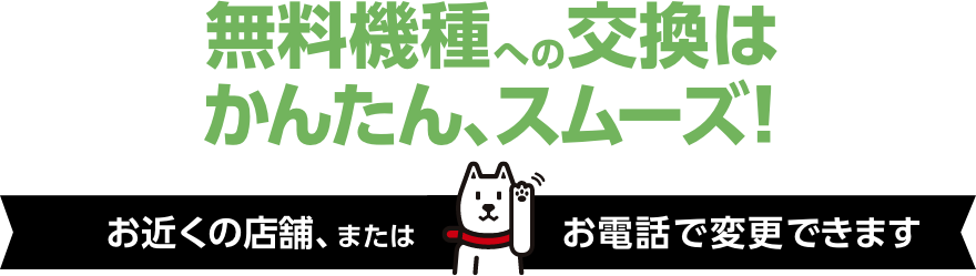 無料機種への交換はかんたん、スムーズ！お近くの店舗、またはお電話で変更できます