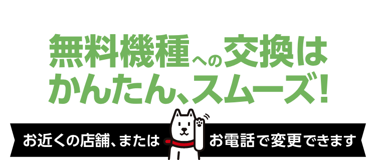 無料機種への交換はかんたん、スムーズ！お近くの店舗、またはお電話で変更できます