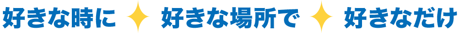 好きな時に好きな場所で好きなだけ