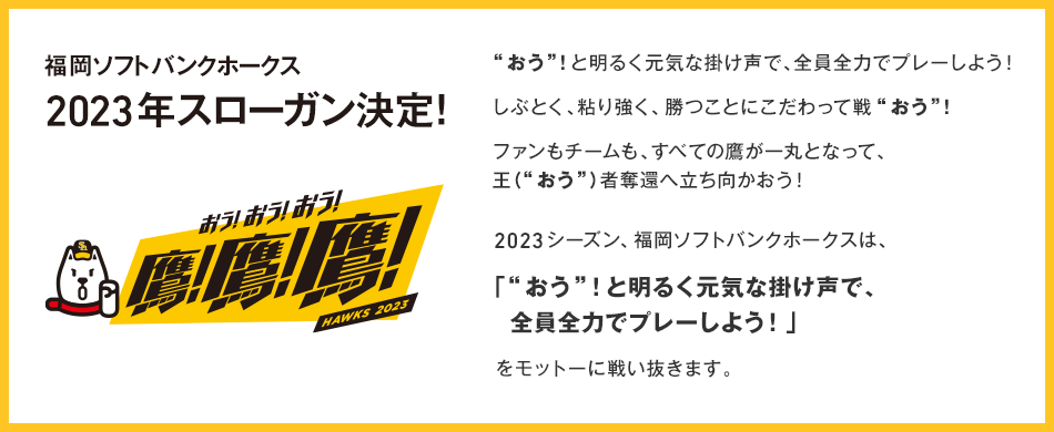 福岡ソフトバンクホークス 2023年 スローガン決定! “おう”！と明るく元気な掛け声で、全員全力でプレーしよう！しぶとく、粘り強く、勝つことにこだわって戦“おう”！ファンもチームも、すべての鷹が一丸となって、王（“おう”）者奪還へ立ち向かおう！2023シーズン、福岡ソフトバンクホークスは、「“おう”！と明るく元気な掛け声で、全員全力でプレーしよう！」をモットーに戦い抜きます。