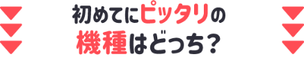 初めてにピッタリの機種はどっち？