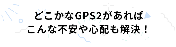 どこかなGPS2があればこんな不安や心配も解決！