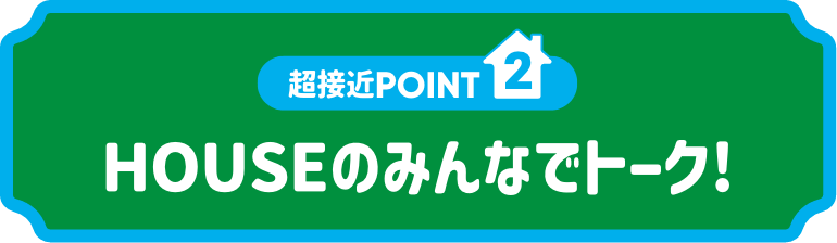 超接近POINT2:HOUSEのみんなでトーク!