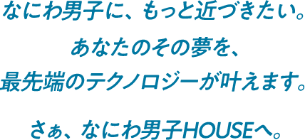 なにわ男子に、もっと近づきたい。あなたのその夢を、最先端のテクノロジーが叶えます。さぁ、なにわ男子HOUSEへ。