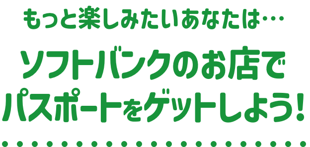 もっと楽しみたいあなたは…ソフトバンクのお店でパスポートをゲットしよう!