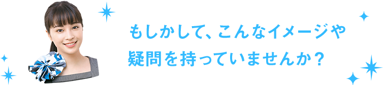 もしかして、こんなイメージや疑問を持っていませんか？