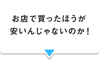 お店で買ったほうが 安いんじゃないのか！