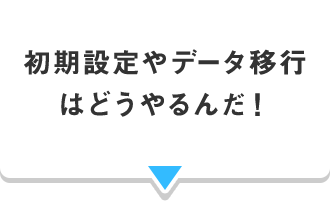 初期設定やデータ移行 はどうやるんだ！