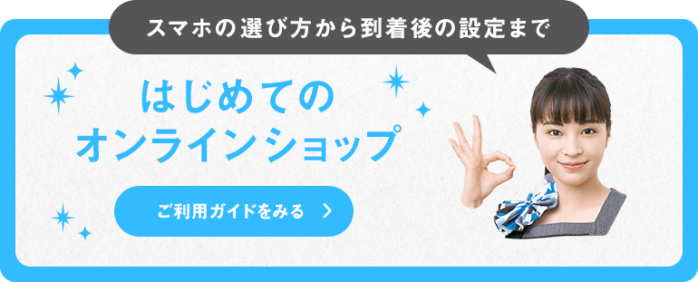 スマホの選び方から到着後の設定まで はじめてのオンラインショップ ご利用ガイドをみる