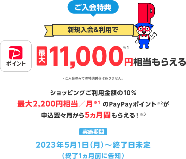 ご入会特典 新規入会＆利用で PayPayポイント最大11,000円※1相当もらえる ご入会のみでの特典付与はありません。 ショッピングご利用金額の10%最大2,200円相当／月※1のPayPayポイント※2が申込翌々月から5ヶ月間もらえる！※3 実施期間2023年5月1日(月)～終了日未定(終了1ヶ月前に告知)