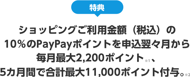 特典 ショッピングご利用金額(税込)の10%のPayPayポイントを申込翌々月から 毎月最大2,200ポイント※1、5カ月間で合計最大11,000ポイント付与。※2