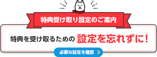 特典受け取り設定のご案内 特典を受け取るための設定を忘れずに！ 必要な設定を確認