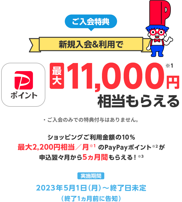 ご入会特典 新規入会＆利用で PayPayポイント最大11,000円※1相当もらえる ご入会のみでの特典付与はありません。 ショッピングご利用金額の10%最大2,200円相当／月※1のPayPayポイント※2が申込翌々月から5ヶ月間もらえる！※3 実施期間2023年5月1日(月)～終了日未定(終了1ヶ月前に告知)