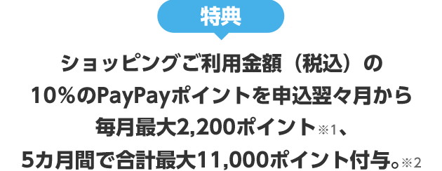 特典 ショッピングご利用金額(税込)の10%のPayPayポイントを申込翌々月から 毎月最大2,200ポイント※1、5カ月間で合計最大11,000ポイント付与。※2