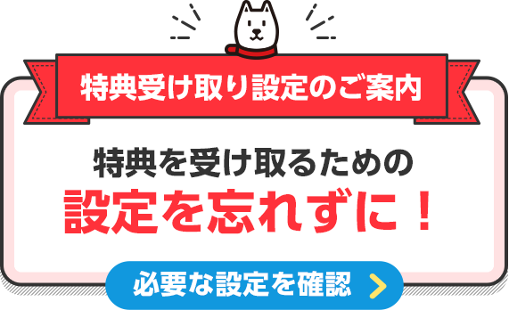 特典受け取り設定のご案内 特典を受け取るための設定を忘れずに！ 必要な設定を確認